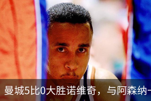 曼城5比0大胜诺维奇，与阿森纳一起展示雄厚实力